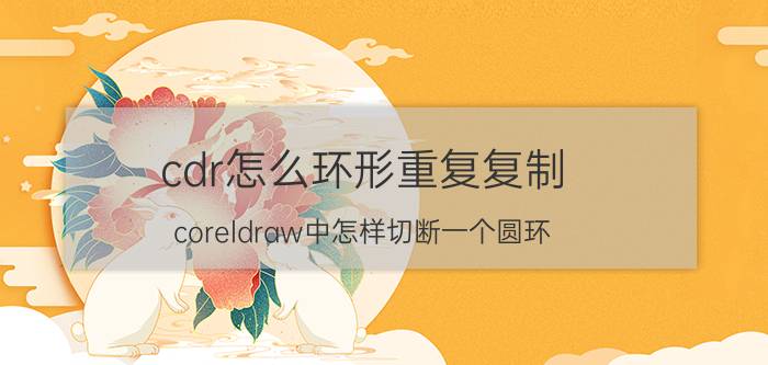 cdr怎么环形重复复制 coreldraw中怎样切断一个圆环？